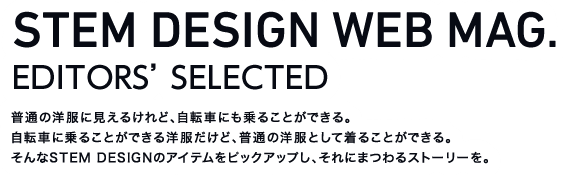 STEM DESIGN WEB MAG.(EDITORS' SELECTED) 普通の洋服に見えるけれど、自転車にも乗ることができる。 自転車に乗ることができる洋服だけど、普通の洋服として着ることができる。 そんなSTEM DESIGNのアイテムをピックアップし、それにまつわるストーリーを。