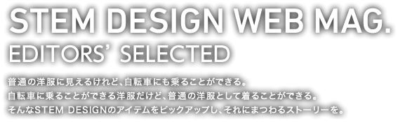 STEM DESIGN WEB MAG.(EDITORS' SELECTED) 普通の洋服に見えるけれど、自転車にも乗ることができる。 自転車に乗ることができる洋服だけど、普通の洋服として着ることができる。 そんなSTEM DESIGNのアイテムをピックアップし、それにまつわるストーリーを。